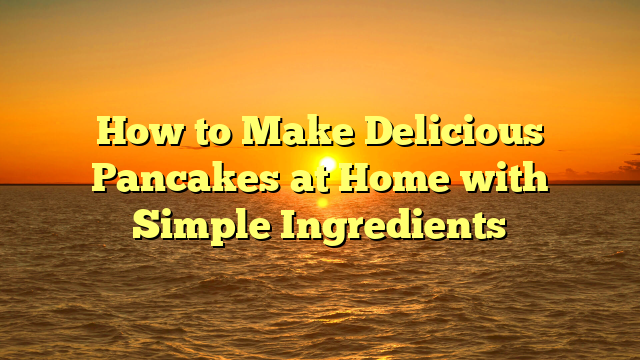 How to Make Delicious Pancakes at Home with Simple Ingredients