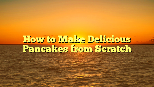 How to Make Delicious Pancakes from Scratch