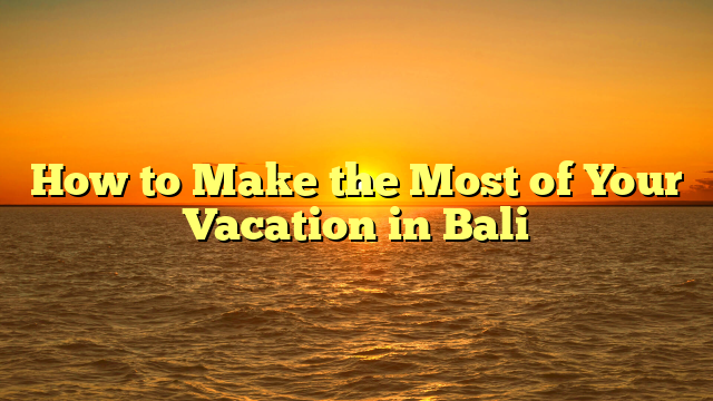 How to Make the Most of Your Vacation in Bali