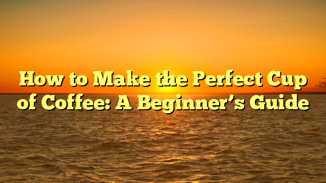 How to Make the Perfect Cup of Coffee: A Beginner’s Guide