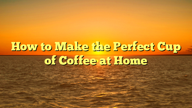 How to Make the Perfect Cup of Coffee at Home