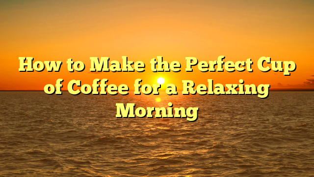 How to Make the Perfect Cup of Coffee for a Relaxing Morning