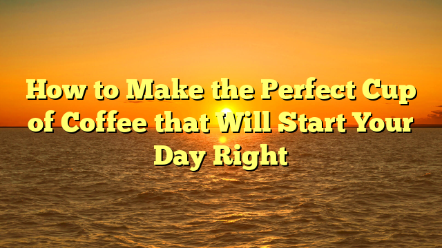 How to Make the Perfect Cup of Coffee that Will Start Your Day Right