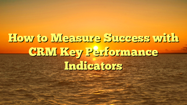 How to Measure Success with CRM Key Performance Indicators