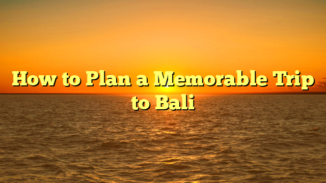 How to Plan a Memorable Trip to Bali