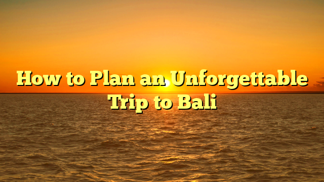 How to Plan an Unforgettable Trip to Bali