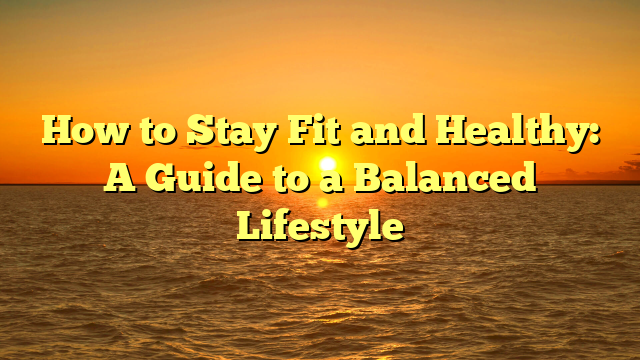 How to Stay Fit and Healthy: A Guide to a Balanced Lifestyle