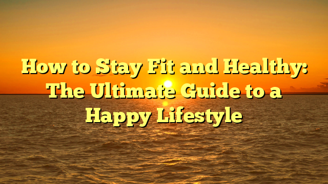 How to Stay Fit and Healthy: The Ultimate Guide to a Happy Lifestyle