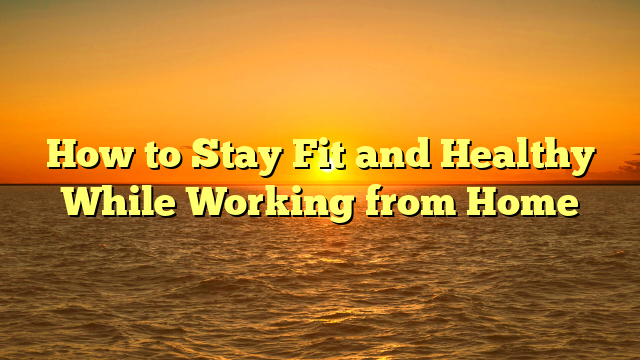 How to Stay Fit and Healthy While Working from Home