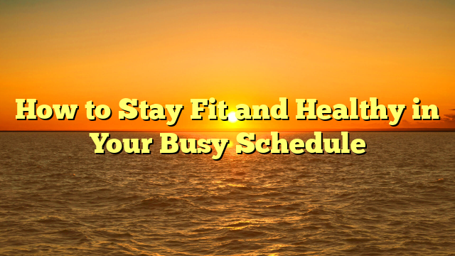 How to Stay Fit and Healthy in Your Busy Schedule