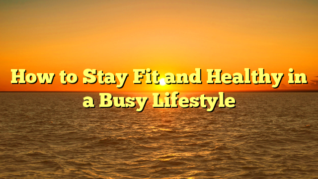 How to Stay Fit and Healthy in a Busy Lifestyle