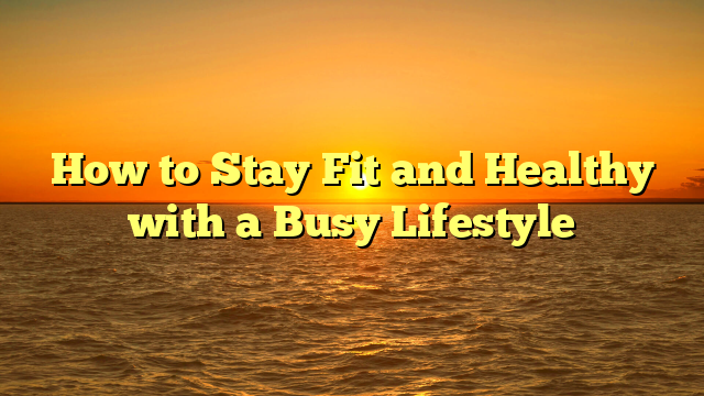 How to Stay Fit and Healthy with a Busy Lifestyle