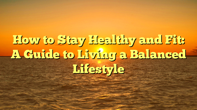 How to Stay Healthy and Fit: A Guide to Living a Balanced Lifestyle