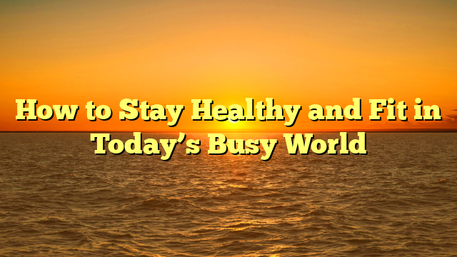 How to Stay Healthy and Fit in Today’s Busy World