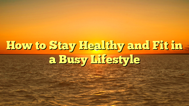 How to Stay Healthy and Fit in a Busy Lifestyle