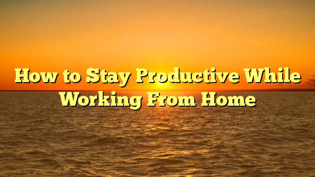 How to Stay Productive While Working From Home