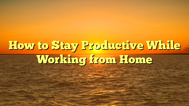 How to Stay Productive While Working from Home