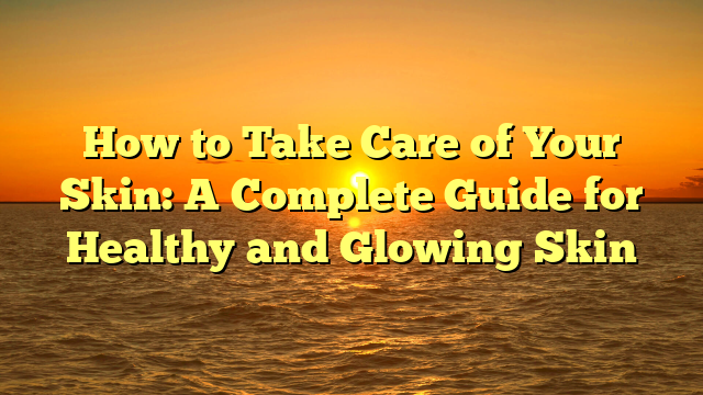 How to Take Care of Your Skin: A Complete Guide for Healthy and Glowing Skin