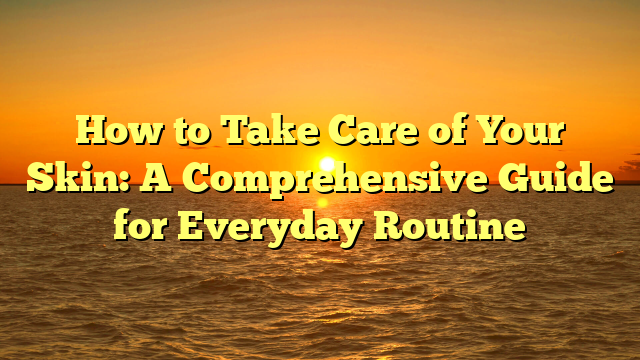 How to Take Care of Your Skin: A Comprehensive Guide for Everyday Routine