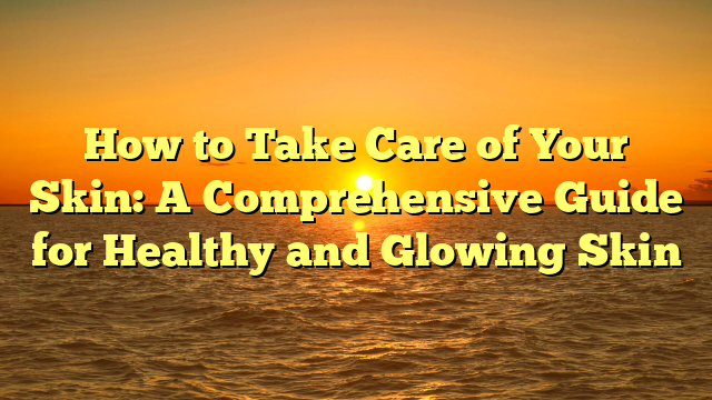 How to Take Care of Your Skin: A Comprehensive Guide for Healthy and Glowing Skin