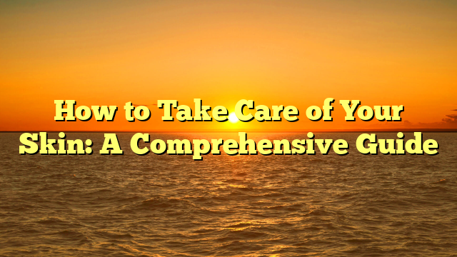 How to Take Care of Your Skin: A Comprehensive Guide