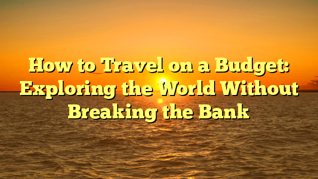 How to Travel on a Budget: Exploring the World Without Breaking the Bank