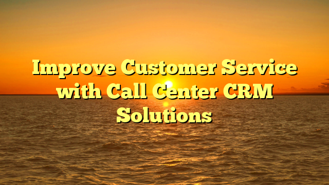 Improve Customer Service with Call Center CRM Solutions