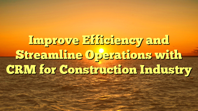 Improve Efficiency and Streamline Operations with CRM for Construction Industry