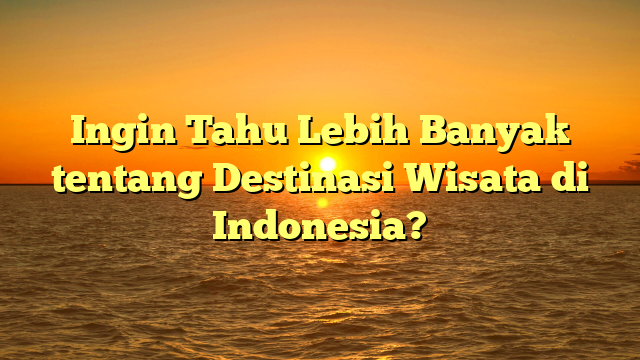 Ingin Tahu Lebih Banyak tentang Destinasi Wisata di Indonesia?