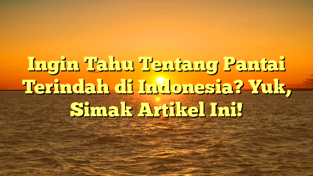 Ingin Tahu Tentang Pantai Terindah di Indonesia? Yuk, Simak Artikel Ini!