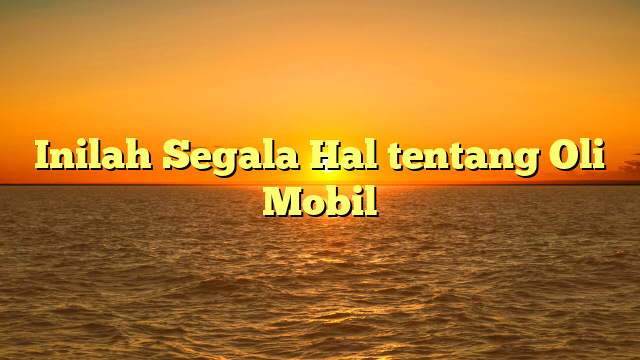 Inilah Segala Hal tentang Oli Mobil