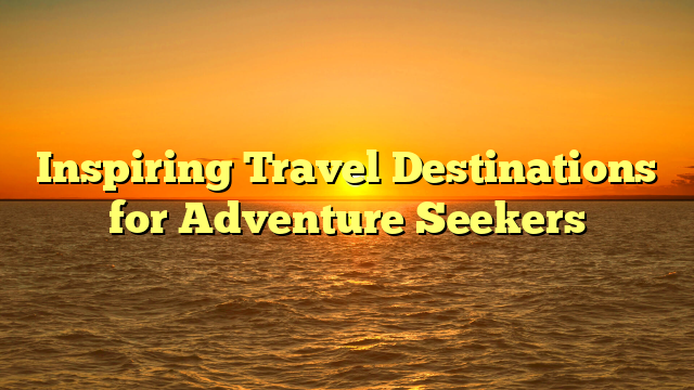 Inspiring Travel Destinations for Adventure Seekers