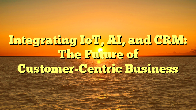 Integrating IoT, AI, and CRM: The Future of Customer-Centric Business