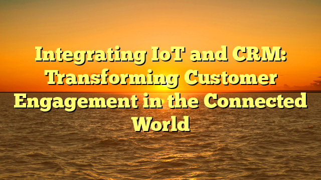 Integrating IoT and CRM: Transforming Customer Engagement in the Connected World