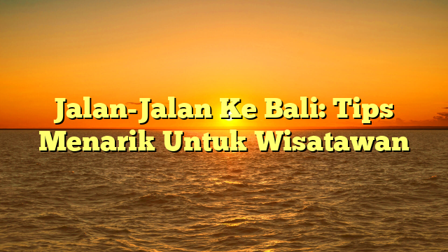 Jalan-Jalan Ke Bali: Tips Menarik Untuk Wisatawan