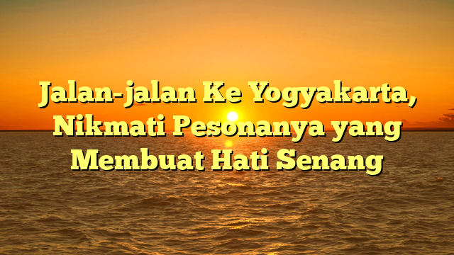 Jalan-jalan Ke Yogyakarta, Nikmati Pesonanya yang Membuat Hati Senang