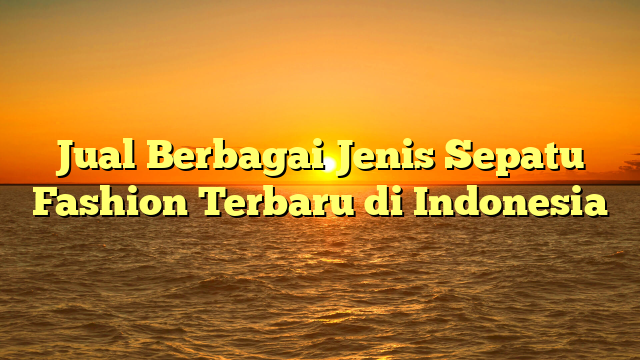 Jual Berbagai Jenis Sepatu Fashion Terbaru di Indonesia