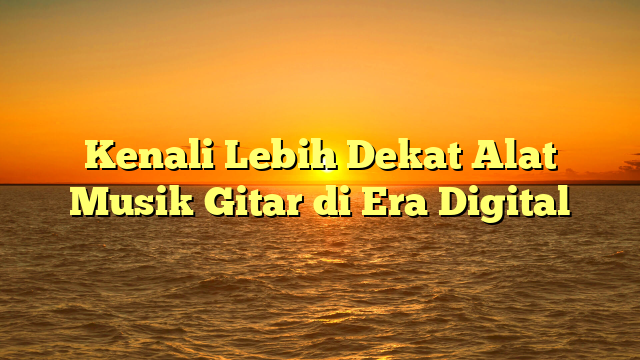 Kenali Lebih Dekat Alat Musik Gitar di Era Digital