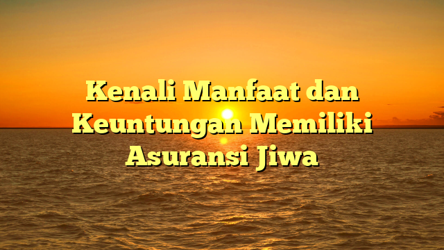 Kenali Manfaat dan Keuntungan Memiliki Asuransi Jiwa