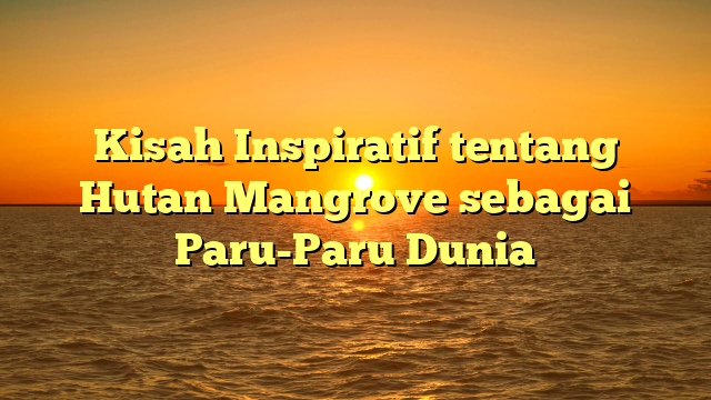 Kisah Inspiratif tentang Hutan Mangrove sebagai Paru-Paru Dunia