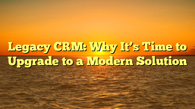 Legacy CRM: Why It’s Time to Upgrade to a Modern Solution