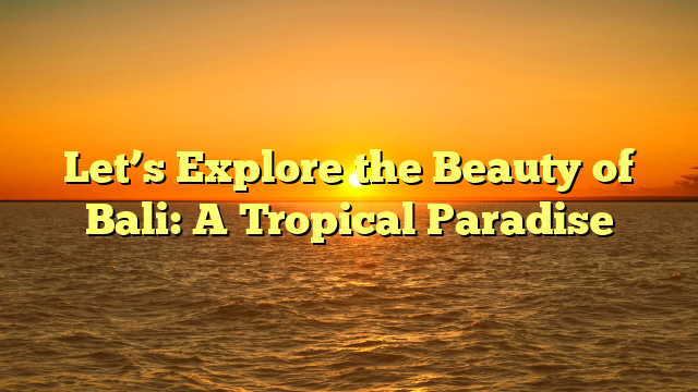 Let’s Explore the Beauty of Bali: A Tropical Paradise