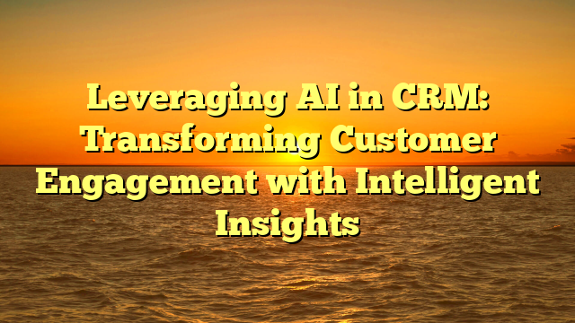 Leveraging AI in CRM: Transforming Customer Engagement with Intelligent Insights