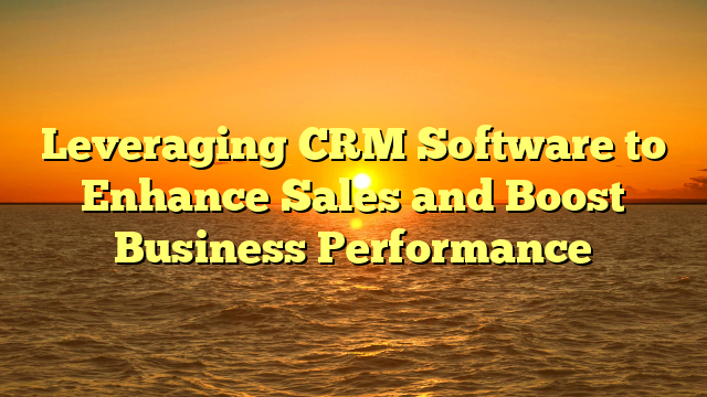 Leveraging CRM Software to Enhance Sales and Boost Business Performance