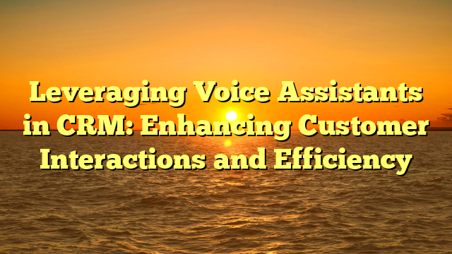 Leveraging Voice Assistants in CRM: Enhancing Customer Interactions and Efficiency