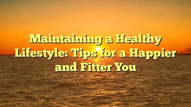 Maintaining a Healthy Lifestyle: Tips for a Happier and Fitter You