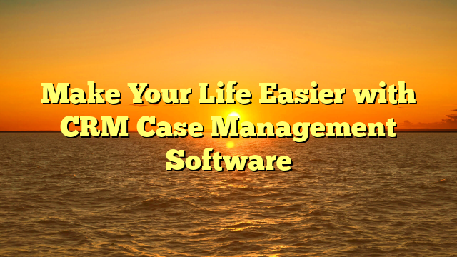 Make Your Life Easier with CRM Case Management Software