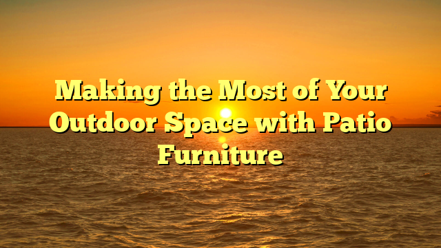 Making the Most of Your Outdoor Space with Patio Furniture