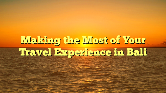 Making the Most of Your Travel Experience in Bali