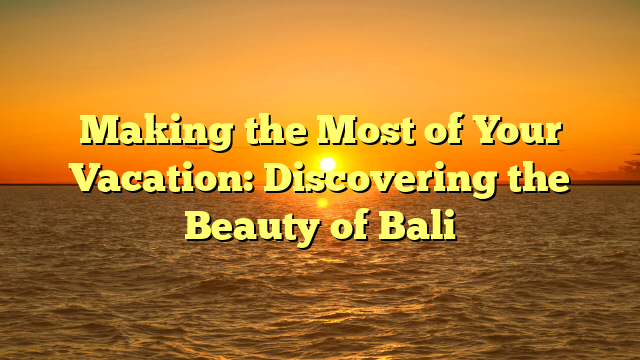 Making the Most of Your Vacation: Discovering the Beauty of Bali